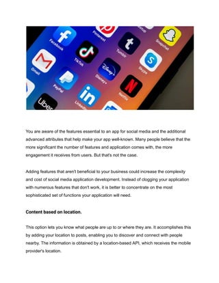 You are aware of the features essential to an app for social media and the additional
advanced attributes that help make your app well-known. Many people believe that the
more significant the number of features and application comes with, the more
engagement it receives from users. But that's not the case.
Adding features that aren't beneficial to your business could increase the complexity
and cost of social media application development. Instead of clogging your application
with numerous features that don't work, it is better to concentrate on the most
sophisticated set of functions your application will need.
Content based on location.
This option lets you know what people are up to or where they are. It accomplishes this
by adding your location to posts, enabling you to discover and connect with people
nearby. The information is obtained by a location-based API, which receives the mobile
provider's location.
 