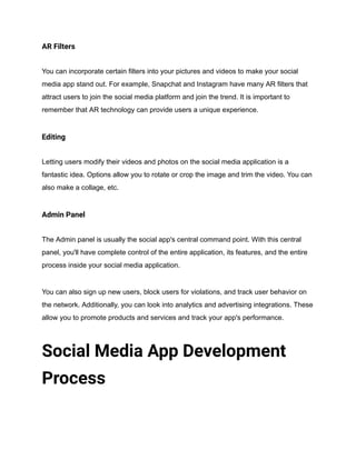 AR Filters
You can incorporate certain filters into your pictures and videos to make your social
media app stand out. For example, Snapchat and Instagram have many AR filters that
attract users to join the social media platform and join the trend. It is important to
remember that AR technology can provide users a unique experience.
Editing
Letting users modify their videos and photos on the social media application is a
fantastic idea. Options allow you to rotate or crop the image and trim the video. You can
also make a collage, etc.
Admin Panel
The Admin panel is usually the social app's central command point. With this central
panel, you'll have complete control of the entire application, its features, and the entire
process inside your social media application.
You can also sign up new users, block users for violations, and track user behavior on
the network. Additionally, you can look into analytics and advertising integrations. These
allow you to promote products and services and track your app's performance.
Social Media App Development
Process
 