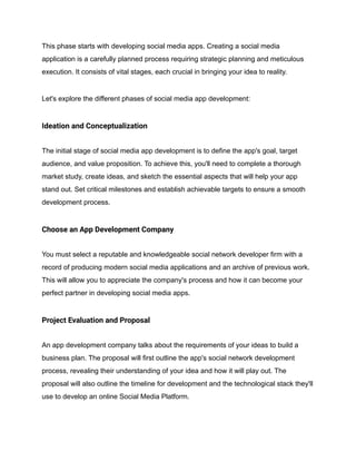 This phase starts with developing social media apps. Creating a social media
application is a carefully planned process requiring strategic planning and meticulous
execution. It consists of vital stages, each crucial in bringing your idea to reality.
Let's explore the different phases of social media app development:
Ideation and Conceptualization
The initial stage of social media app development is to define the app's goal, target
audience, and value proposition. To achieve this, you'll need to complete a thorough
market study, create ideas, and sketch the essential aspects that will help your app
stand out. Set critical milestones and establish achievable targets to ensure a smooth
development process.
Choose an App Development Company
You must select a reputable and knowledgeable social network developer firm with a
record of producing modern social media applications and an archive of previous work.
This will allow you to appreciate the company's process and how it can become your
perfect partner in developing social media apps.
Project Evaluation and Proposal
An app development company talks about the requirements of your ideas to build a
business plan. The proposal will first outline the app's social network development
process, revealing their understanding of your idea and how it will play out. The
proposal will also outline the timeline for development and the technological stack they'll
use to develop an online Social Media Platform.
 