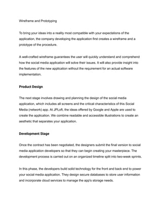 Wireframe and Prototyping
To bring your ideas into a reality most compatible with your expectations of the
application, the company developing the application first creates a wireframe and a
prototype of the procedure.
A well-crafted wireframe guarantees the user will quickly understand and comprehend
how the social media application will solve their issues. It will also provide insight into
the features of the new application without the requirement for an actual software
implementation.
Product Design
The next stage involves drawing and planning the design of the social media
application, which includes all screens and the critical characteristics of this Social
Media (network) app. At JPLoft, the ideas offered by Google and Apple are used to
create the application. We combine readable and accessible illustrations to create an
aesthetic that separates your application.
Development Stage
Once the contract has been negotiated, the designers submit the final version to social
media application developers so that they can begin creating your masterpiece. The
development process is carried out on an organized timeline split into two-week sprints.
In this phase, the developers build solid technology for the front and back end to power
your social media application. They design secure databases to store user information
and incorporate cloud services to manage the app's storage needs.
 
