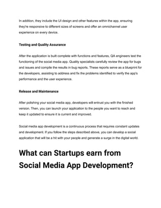In addition, they include the UI design and other features within the app, ensuring
they're responsive to different sizes of screens and offer an omnichannel user
experience on every device.
Testing and Quality Assurance
After the application is built complete with functions and features, QA engineers test the
functioning of the social media app. Quality specialists carefully review the app for bugs
and issues and compile the results in bug reports. These reports serve as a blueprint for
the developers, assisting to address and fix the problems identified to verify the app's
performance and the user experience.
Release and Maintenance
After polishing your social media app, developers will entrust you with the finished
version. Then, you can launch your application to the people you want to reach and
keep it updated to ensure it is current and improved.
Social media app development is a continuous process that requires constant updates
and development. If you follow the steps described above, you can develop a social
application that will be a hit with your people and generate a surge in the digital world.
What can Startups earn from
Social Media App Development?
 