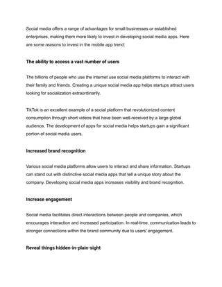 Social media offers a range of advantages for small businesses or established
enterprises, making them more likely to invest in developing social media apps. Here
are some reasons to invest in the mobile app trend:
The ability to access a vast number of users
The billions of people who use the internet use social media platforms to interact with
their family and friends. Creating a unique social media app helps startups attract users
looking for socialization extraordinarily.
TikTok is an excellent example of a social platform that revolutionized content
consumption through short videos that have been well-received by a large global
audience. The development of apps for social media helps startups gain a significant
portion of social media users.
Increased brand recognition
Various social media platforms allow users to interact and share information. Startups
can stand out with distinctive social media apps that tell a unique story about the
company. Developing social media apps increases visibility and brand recognition.
Increase engagement
Social media facilitates direct interactions between people and companies, which
encourages interaction and increased participation. In real-time, communication leads to
stronger connections within the brand community due to users' engagement.
Reveal things hidden-in-plain-sight
 