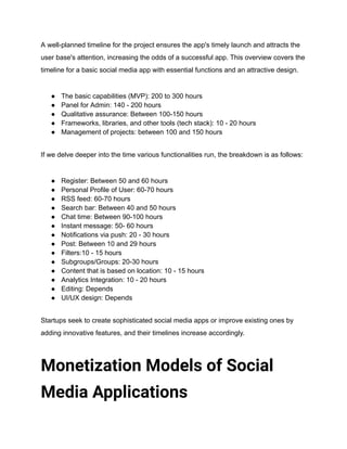 A well-planned timeline for the project ensures the app's timely launch and attracts the
user base's attention, increasing the odds of a successful app. This overview covers the
timeline for a basic social media app with essential functions and an attractive design.
● The basic capabilities (MVP): 200 to 300 hours
● Panel for Admin: 140 - 200 hours
● Qualitative assurance: Between 100-150 hours
● Frameworks, libraries, and other tools (tech stack): 10 - 20 hours
● Management of projects: between 100 and 150 hours
If we delve deeper into the time various functionalities run, the breakdown is as follows:
● Register: Between 50 and 60 hours
● Personal Profile of User: 60-70 hours
● RSS feed: 60-70 hours
● Search bar: Between 40 and 50 hours
● Chat time: Between 90-100 hours
● Instant message: 50- 60 hours
● Notifications via push: 20 - 30 hours
● Post: Between 10 and 29 hours
● Filters:10 - 15 hours
● Subgroups/Groups: 20-30 hours
● Content that is based on location: 10 - 15 hours
● Analytics Integration: 10 - 20 hours
● Editing: Depends
● UI/UX design: Depends
Startups seek to create sophisticated social media apps or improve existing ones by
adding innovative features, and their timelines increase accordingly.
Monetization Models of Social
Media Applications
 