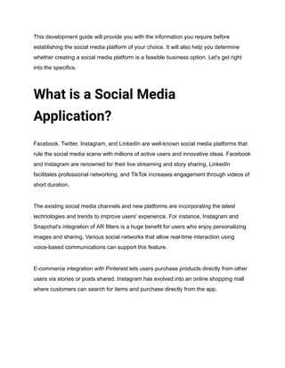 This development guide will provide you with the information you require before
establishing the social media platform of your choice. It will also help you determine
whether creating a social media platform is a feasible business option. Let's get right
into the specifics.
What is a Social Media
Application?
Facebook, Twitter, Instagram, and LinkedIn are well-known social media platforms that
rule the social media scene with millions of active users and innovative ideas. Facebook
and Instagram are renowned for their live streaming and story sharing, LinkedIn
facilitates professional networking, and TikTok increases engagement through videos of
short duration.
The existing social media channels and new platforms are incorporating the latest
technologies and trends to improve users' experience. For instance, Instagram and
Snapchat's integration of AR filters is a huge benefit for users who enjoy personalizing
images and sharing. Various social networks that allow real-time interaction using
voice-based communications can support this feature.
E-commerce integration with Pinterest lets users purchase products directly from other
users via stories or posts shared. Instagram has evolved into an online shopping mall
where customers can search for items and purchase directly from the app.
 
