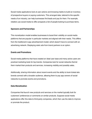 Social media applications look at user actions and browsing habits to build an inventory
of prospective buyers or paying customers. This arranged data, tailored to the specific
needs of an industry, can help businesses find leads and pay for them. For example,
retailers use social media to offer prospects a list of people looking to purchase items.
Sponsors and Partnerships
This monetization model enables businesses to boost their visibility on social media
platforms that are popular in particular markets and aligned with their needs. This differs
from the traditional in-app advertisement model, which doesn't have to connect with an
advertising network. Displaying static ads from brand partners is an option.
Events and Promotions
Social media platforms that have created an ideal user base and many active users are
practical marketing tools for top brands. Companies look for social networks that let
them market their products and services, increasing visibility and possibly sales.
Additionally, sharing information about recent events and the ability to book tickets lets
brands connect with a broader audience, allowing them to pay app owners of social
networks to promote events and promotions.
Data Monetization
Companies that launch new products and services on the market typically look for
customers' preferences or comments on similar products. Suppose social media
applications offer this data to third-party companies, which then use the data to improve
or promote the product.
 