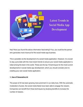 Hey! Have you found the above information fascinating? If so, you could be the person
who generates more revenue for the social media app business.
This is possible via the development of a social media application. However, it is crucial
to stay up-to-date with the most recent trends to ensure your social media application is
rated among the best in the world. These are the top 10 techniques for the most current
developments in social media app development, which you should consider prior to
creating your own social media application.
1. Use of Generative AI
The power of AI has been growing more prominent in our daily lives. With the automatic
moderation of posts, the social media feeds have been able to engage the viewers.
Companies can benefit from these techniques by studying benefits to increase the
number of viewers.
 