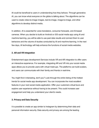 AI could be beneficial to users in understanding how they behave. Through generative
AI, you can know what everyone on the globe is talking about. The algorithms can be
used to create video-to-image images, text-to-image, image-to-image, and other
algorithms to develop distinct media.
In addition, AI is essential for voice translators, consumer forecasts, and AI-based
cameras. When you decide to build an Android or iOS social media app using AI and
machine learning, you will be able to use past data results and connect them to user
behaviors and the volume of studies conducted by AI and machine learning. In the next
few days, AI technology will help enhance the functions of social media websites.
2. AR and VR Integration
Entertainment apps development Services include VR and AR integration to offer users
an interactive experience. For example, integrating AR and VR into your social media
apps allows you to provide users with virtual meet-ups. The platforms can build avatars,
and users can communicate with their family and friends in real-time.
You might find it interesting, don't you? Look through the entire listing of the hottest
trends for social media app development. You can incorporate the most excellent
features in your next social media application. Offer your customers virtual tours and
explore user experience without having to be present. This could increase user
engagement and help you understand your client's needs.
3. Privacy and Data Security
It is possible to create an app similar to Instagram by determining their data and
personal information security. Data security and privacy are among the leading
 