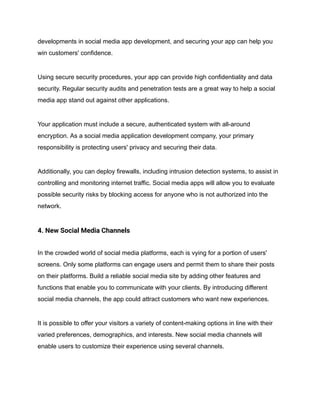 developments in social media app development, and securing your app can help you
win customers' confidence.
Using secure security procedures, your app can provide high confidentiality and data
security. Regular security audits and penetration tests are a great way to help a social
media app stand out against other applications.
Your application must include a secure, authenticated system with all-around
encryption. As a social media application development company, your primary
responsibility is protecting users' privacy and securing their data.
Additionally, you can deploy firewalls, including intrusion detection systems, to assist in
controlling and monitoring internet traffic. Social media apps will allow you to evaluate
possible security risks by blocking access for anyone who is not authorized into the
network.
4. New Social Media Channels
In the crowded world of social media platforms, each is vying for a portion of users'
screens. Only some platforms can engage users and permit them to share their posts
on their platforms. Build a reliable social media site by adding other features and
functions that enable you to communicate with your clients. By introducing different
social media channels, the app could attract customers who want new experiences.
It is possible to offer your visitors a variety of content-making options in line with their
varied preferences, demographics, and interests. New social media channels will
enable users to customize their experience using several channels.
 