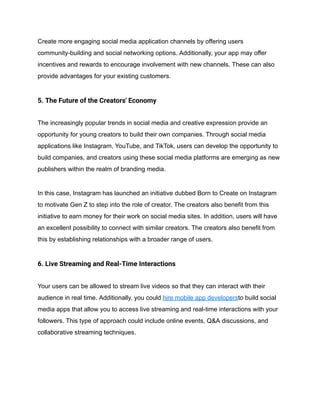 Create more engaging social media application channels by offering users
community-building and social networking options. Additionally, your app may offer
incentives and rewards to encourage involvement with new channels. These can also
provide advantages for your existing customers.
5. The Future of the Creators' Economy
The increasingly popular trends in social media and creative expression provide an
opportunity for young creators to build their own companies. Through social media
applications like Instagram, YouTube, and TikTok, users can develop the opportunity to
build companies, and creators using these social media platforms are emerging as new
publishers within the realm of branding media.
In this case, Instagram has launched an initiative dubbed Born to Create on Instagram
to motivate Gen Z to step into the role of creator. The creators also benefit from this
initiative to earn money for their work on social media sites. In addition, users will have
an excellent possibility to connect with similar creators. The creators also benefit from
this by establishing relationships with a broader range of users.
6. Live Streaming and Real-Time Interactions
Your users can be allowed to stream live videos so that they can interact with their
audience in real time. Additionally, you could hire mobile app developersto build social
media apps that allow you to access live streaming and real-time interactions with your
followers. This type of approach could include online events, Q&A discussions, and
collaborative streaming techniques.
 