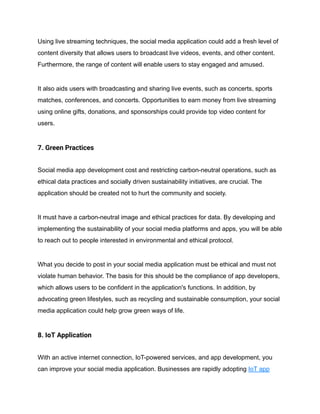 Using live streaming techniques, the social media application could add a fresh level of
content diversity that allows users to broadcast live videos, events, and other content.
Furthermore, the range of content will enable users to stay engaged and amused.
It also aids users with broadcasting and sharing live events, such as concerts, sports
matches, conferences, and concerts. Opportunities to earn money from live streaming
using online gifts, donations, and sponsorships could provide top video content for
users.
7. Green Practices
Social media app development cost and restricting carbon-neutral operations, such as
ethical data practices and socially driven sustainability initiatives, are crucial. The
application should be created not to hurt the community and society.
It must have a carbon-neutral image and ethical practices for data. By developing and
implementing the sustainability of your social media platforms and apps, you will be able
to reach out to people interested in environmental and ethical protocol.
What you decide to post in your social media application must be ethical and must not
violate human behavior. The basis for this should be the compliance of app developers,
which allows users to be confident in the application's functions. In addition, by
advocating green lifestyles, such as recycling and sustainable consumption, your social
media application could help grow green ways of life.
8. IoT Application
With an active internet connection, IoT-powered services, and app development, you
can improve your social media application. Businesses are rapidly adopting IoT app
 