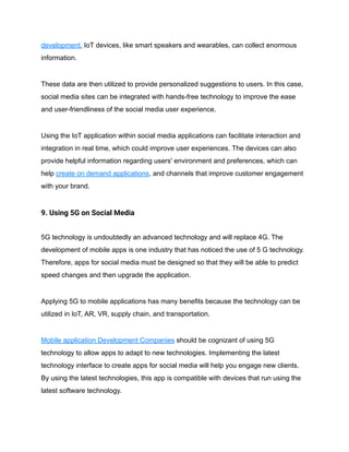 development. IoT devices, like smart speakers and wearables, can collect enormous
information.
These data are then utilized to provide personalized suggestions to users. In this case,
social media sites can be integrated with hands-free technology to improve the ease
and user-friendliness of the social media user experience.
Using the IoT application within social media applications can facilitate interaction and
integration in real time, which could improve user experiences. The devices can also
provide helpful information regarding users' environment and preferences, which can
help create on demand applications, and channels that improve customer engagement
with your brand.
9. Using 5G on Social Media
5G technology is undoubtedly an advanced technology and will replace 4G. The
development of mobile apps is one industry that has noticed the use of 5 G technology.
Therefore, apps for social media must be designed so that they will be able to predict
speed changes and then upgrade the application.
Applying 5G to mobile applications has many benefits because the technology can be
utilized in IoT, AR, VR, supply chain, and transportation.
Mobile application Development Companies should be cognizant of using 5G
technology to allow apps to adapt to new technologies. Implementing the latest
technology interface to create apps for social media will help you engage new clients.
By using the latest technologies, this app is compatible with devices that run using the
latest software technology.
 
