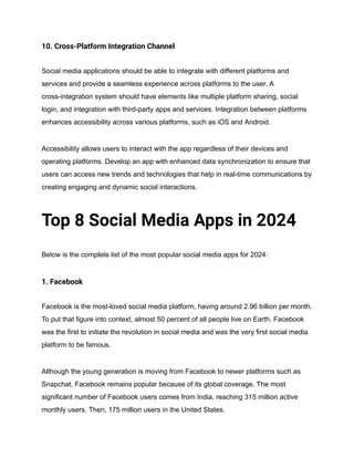 10. Cross-Platform Integration Channel
Social media applications should be able to integrate with different platforms and
services and provide a seamless experience across platforms to the user. A
cross-integration system should have elements like multiple platform sharing, social
login, and integration with third-party apps and services. Integration between platforms
enhances accessibility across various platforms, such as iOS and Android.
Accessibility allows users to interact with the app regardless of their devices and
operating platforms. Develop an app with enhanced data synchronization to ensure that
users can access new trends and technologies that help in real-time communications by
creating engaging and dynamic social interactions.
Top 8 Social Media Apps in 2024
Below is the complete list of the most popular social media apps for 2024:
1. Facebook
Facebook is the most-loved social media platform, having around 2.96 billion per month.
To put that figure into context, almost 50 percent of all people live on Earth. Facebook
was the first to initiate the revolution in social media and was the very first social media
platform to be famous.
Although the young generation is moving from Facebook to newer platforms such as
Snapchat, Facebook remains popular because of its global coverage. The most
significant number of Facebook users comes from India, reaching 315 million active
monthly users. Then, 175 million users in the United States.
 