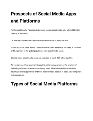 Prospects of Social Media Apps
and Platforms
Per Kepios Reports, Facebook is the most popular social media site, with 2.963 billion
monthly active users.
On average, six new users join the world of social media every second.
In January 2024, there were 5.16 billion Internet users worldwide. Of these, 4.76 billion,
or 59.4 percent of the global population, were social media users.
Statista states social media users are projected to reach 4.89 billion by 2024.
As you can see, it's a growing industry that will probably remain at the forefront of
technological advancements in the coming years. Now is the perfect time to take
advantage of this opportunity and build a social media account to boost your company's
online presence.
Types of Social Media Platforms
 