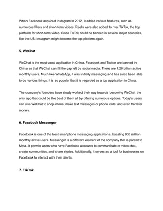 When Facebook acquired Instagram in 2012, it added various features, such as
numerous filters and short-form videos. Reels were also added to rival TikTok, the top
platform for short-form video. Since TikTok could be banned in several major countries,
like the US, Instagram might become the top platform again.
5. WeChat
WeChat is the most-used application in China. Facebook and Twitter are banned in
China so that WeChat can fill the gap left by social media. There are 1.26 billion active
monthly users. Much like WhatsApp, it was initially messaging and has since been able
to do various things. It is so popular that it is regarded as a top application in China.
The company's founders have slowly worked their way towards becoming WeChat the
only app that could be the best of them all by offering numerous options. Today's users
can use WeChat to shop online, make text messages or phone calls, and even transfer
money.
6. Facebook Messenger
Facebook is one of the best smartphone messaging applications, boasting 938 million
monthly active users. Messenger is a different element of the company that is parent to
Meta. It permits users who have Facebook accounts to communicate or video chat,
create communities, and share stories. Additionally, it serves as a tool for businesses on
Facebook to interact with their clients.
7. TikTok
 