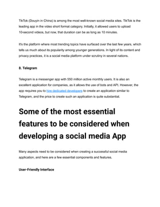 TikTok (Douyin in China) is among the most well-known social media sites. TikTok is the
leading app in the video short format category. Initially, it allowed users to upload
10-second videos, but now, that duration can be as long as 10 minutes.
It's the platform where most trending topics have surfaced over the last few years, which
tells us much about its popularity among younger generations. In light of its content and
privacy practices, it is a social media platform under scrutiny in several nations.
8. Telegram
Telegram is a messenger app with 550 million active monthly users. It is also an
excellent application for companies, as it allows the use of bots and API. However, the
app requires you to hire dedicated developers to create an application similar to
Telegram, and the price to create such an application is quite substantial.
Some of the most essential
features to be considered when
developing a social media App
Many aspects need to be considered when creating a successful social media
application, and here are a few essential components and features.
User-Friendly Interface
 