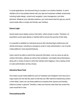 In social applications, the foremost thing to consider is an intuitive interface. A user's
interface (UI) is how people interact with your app and comprises multiple components,
including media design, content and navigation, input management, and other
elements. Whatever your intended audience, you must ensure that the app you use for
social media offers a simple and friendly user interface.
Secure Login
Social media users display various information, either private or public. Therefore, it's
essential to avoid cyber-attacks or identity theft to ensure the security of their data.
It is possible to establish an individual account with individual login preferences and
identity techniques, including an emergency email or code authentication, one of social
media platforms' most essential features.
Users need to be able to submit their personal information, such as name as well as
contact information, address as well as their profession, and details about themselves,
along with a variety of ways to verify their identity when logging in, like a backup email
or code authentication as they choose.
Attractive News Feed
One reason social media platforms such as Facebook and Instagram have had such a
huge impact over the last few years is that they can offer real-time entertaining content
in their feeds. Users can use these platforms to express their opinions and thereby
influence society in general. Therefore, make sure that the news feed has content the
users would like to view.
Personalized profile
 