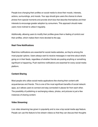 People love changing their profiles on social media to show their moods, interests,
actions, surroundings, and moods. Your app should give users the chance to share
photos from special moments and provide short bios that describe themselves and their
interests to encourage greater adoption by consumers. This approach should make
users more inclined to utilize it regularly.
Additionally, allowing users to modify their profiles gives them a feeling of control over
their profiles, which makes them more devoted to the app.
Real-Time Notifications
Real-time notifications are essential for social media websites, as they're among the
most popular options. Users always want to receive messages in real time about what's
going on in their feeds, regardless of whether friends are posting anything or something
significant is happening. Push real-time notifications are essential for every social media
platform.
Content Sharing
Most people who utilize social media applications like sharing their content with
acquaintances and friends. This is one of the most significant benefits of social network
apps, as it allows users to connect and stay connected in places far from each other.
The possibility of publishing or exchanging videos, photos, and pictures is just a few
instances of sharing content.
Video Streaming:
Live video streaming has grown in popularity and is now a top social media app feature.
People can use this feature to live stream videos so that they can discuss their thoughts
 