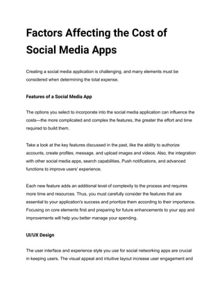 Factors Affecting the Cost of
Social Media Apps
Creating a social media application is challenging, and many elements must be
considered when determining the total expense.
Features of a Social Media App
The options you select to incorporate into the social media application can influence the
costs—the more complicated and complex the features, the greater the effort and time
required to build them.
Take a look at the key features discussed in the past, like the ability to authorize
accounts, create profiles, message, and upload images and videos. Also, the integration
with other social media apps, search capabilities, Push notifications, and advanced
functions to improve users' experience.
Each new feature adds an additional level of complexity to the process and requires
more time and resources. Thus, you must carefully consider the features that are
essential to your application's success and prioritize them according to their importance.
Focusing on core elements first and preparing for future enhancements to your app and
improvements will help you better manage your spending.
UI/UX Design
The user interface and experience style you use for social networking apps are crucial
in keeping users. The visual appeal and intuitive layout increase user engagement and
 