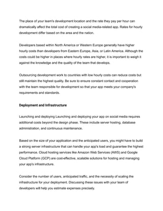 The place of your team's development location and the rate they pay per hour can
dramatically affect the total cost of creating a social media-related app. Rates for hourly
development differ based on the area and the nation.
Developers based within North America or Western Europe generally have higher
hourly costs than developers from Eastern Europe, Asia, or Latin America. Although the
costs could be higher in places where hourly rates are higher, it is important to weigh it
against the knowledge and the quality of the team that develops.
Outsourcing development work to countries with low hourly costs can reduce costs but
still maintain the highest quality. Be sure to ensure constant contact and cooperation
with the team responsible for development so that your app meets your company's
requirements and standards.
Deployment and Infrastructure
Launching and deploying Launching and deploying your app on social media requires
additional costs beyond the design phase. These include server hosting, database
administration, and continuous maintenance.
Based on the size of your application and the anticipated users, you might have to build
a strong server infrastructure that can handle your app's load and guarantee the highest
performance. Cloud hosting services like Amazon Web Services (AWS) and Google
Cloud Platform (GCP) are cost-effective, scalable solutions for hosting and managing
your app's infrastructure.
Consider the number of users, anticipated traffic, and the necessity of scaling the
infrastructure for your deployment. Discussing these issues with your team of
developers will help you estimate expenses precisely.
 