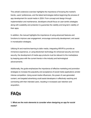 This article's extensive overview highlights the importance of knowing the market's
trends, users' preferences, and the latest technologies before beginning the process of
app development for social media in 2024. From concept and design through
implementation and maintenance, developers should focus on user-centric strategies
along with scalability and protection to guarantee the viability and long-term viability of
their apps.
In addition, the manual highlights the importance of using advanced features and
functions to improve user engagement, encourage community development, and assist
in monetization strategies.
Utilizing AI and machine learning to tailor media, integrating AR/VR to provide an
immersive experience, or using blockchain technology for enhanced security and more
security, the development of media app products must be relevant to the marketplace
by keeping pace with the current trends in the industry and technological
advancements.
Additionally, the guide emphasizes the importance of effective marketing and promotion
strategies to increase the popularity and acceptance of social media applications amidst
intense competition. Using social media influencers, the power of user-generated
content, and targeted advertising could assist developers in effectively reaching and
connecting with their intended users, resulting in increased user retention and
acquisition.
FAQs
1. What are the main elements to consider when designing an app for social
media?
 