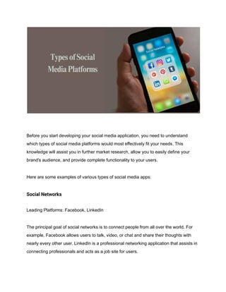 Before you start developing your social media application, you need to understand
which types of social media platforms would most effectively fit your needs. This
knowledge will assist you in further market research, allow you to easily define your
brand's audience, and provide complete functionality to your users.
Here are some examples of various types of social media apps:
Social Networks
Leading Platforms: Facebook, LinkedIn
The principal goal of social networks is to connect people from all over the world. For
example, Facebook allows users to talk, video, or chat and share their thoughts with
nearly every other user. LinkedIn is a professional networking application that assists in
connecting professionals and acts as a job site for users.
 