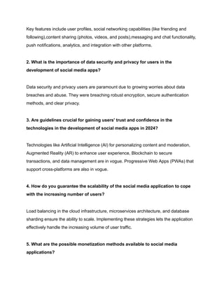 Key features include user profiles, social networking capabilities (like friending and
following),content sharing (photos, videos, and posts),messaging and chat functionality,
push notifications, analytics, and integration with other platforms.
2. What is the importance of data security and privacy for users in the
development of social media apps?
Data security and privacy users are paramount due to growing worries about data
breaches and abuse. They were breaching robust encryption, secure authentication
methods, and clear privacy.
3. Are guidelines crucial for gaining users' trust and confidence in the
technologies in the development of social media apps in 2024?
Technologies like Artificial Intelligence (AI) for personalizing content and moderation,
Augmented Reality (AR) to enhance user experience, Blockchain to secure
transactions, and data management are in vogue. Progressive Web Apps (PWAs) that
support cross-platforms are also in vogue.
4. How do you guarantee the scalability of the social media application to cope
with the increasing number of users?
Load balancing in the cloud infrastructure, microservices architecture, and database
sharding ensure the ability to scale. Implementing these strategies lets the application
effectively handle the increasing volume of user traffic.
5. What are the possible monetization methods available to social media
applications?
 