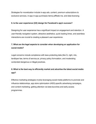 Strategies for monetization include in-app ads, content, premium subscriptions to
exclusive services, in-app in-app purchases items),affiliate ma, and data licensing.
6. Is the user experience (UX) design for Facebook's app's success?
Designing for user experience has a significant impact on engagement and retention. A
user-friendly navigation system, attractive aesthetics, quick loading times, and seamless
interactions are crucial to creating a pleasant user experience.
7. What are the legal aspects to consider when developing an application for
social media?
Legal concerns include compliance with laws protecting data (like G, right, into,
landloper law, terms of service,ce, privacy policy formulation, and moderating
contended dangerous or illegal practices.
8. What is the best way to efficiently market and advertise the latest social media
app?
Effective marketing strategies involve leveraging social media platforms to promote and
influence relationships, app store optimization (ASO),specific advertising campaigns,
and content marketing. getting attention via beta launches and early access
programmes.
 