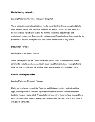 Media Sharing Networks
Leading Platforms: YouTube, Instagram, Snapchat
These apps allow users to upload any media content online. Users can upload photo
reels, videos, photos, and even live incidents, as well as connect to other members.
Recent updates have begun to blur the thin line separating social media and
media-sharing platforms. For example, Instagram and Snapchat have features similar to
Facebook's. Another example is YouTube, which allows users to play videos.
Discussion Forums
Leading Platforms: Quora, Reddit
Social media platforms like Quora and Reddit permit users to ask questions, make
comments, reply to questions, and even share valuable information. These platforms
have become popular over the last few years as many search for solutions online.
Content Sharing Networks
Leading Platforms: Pinterest, Flipboard
Platforms for sharing content like Pinterest and Flipboard function as bookmarking
apps, allowing users to save and organize sources that contain a variety of content
(website images, videos, etc.). These platforms' innovative features have changed how
we consume content by empowering users to search for the best, save it, and share it
with others worldwide.
 