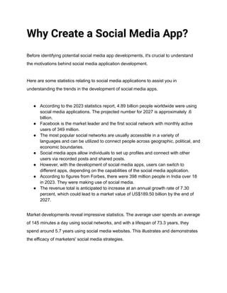 Why Create a Social Media App?
Before identifying potential social media app developments, it's crucial to understand
the motivations behind social media application development.
Here are some statistics relating to social media applications to assist you in
understanding the trends in the development of social media apps.
● According to the 2023 statistics report, 4.89 billion people worldwide were using
social media applications. The projected number for 2027 is approximately .6
billion.
● Facebook is the market leader and the first social network with monthly active
users of 349 million.
● The most popular social networks are usually accessible in a variety of
languages and can be utilized to connect people across geographic, political, and
economic boundaries.
● Social media apps allow individuals to set up profiles and connect with other
users via recorded posts and shared posts.
● However, with the development of social media apps, users can switch to
different apps, depending on the capabilities of the social media application.
● According to figures from Forbes, there were 398 million people in India over 18
in 2023. They were making use of social media.
● The revenue total is anticipated to increase at an annual growth rate of 7.30
percent, which could lead to a market value of US$189.50 billion by the end of
2027.
Market developments reveal impressive statistics. The average user spends an average
of 145 minutes a day using social networks, and with a lifespan of 73.3 years, they
spend around 5.7 years using social media websites. This illustrates and demonstrates
the efficacy of marketers' social media strategies.
 