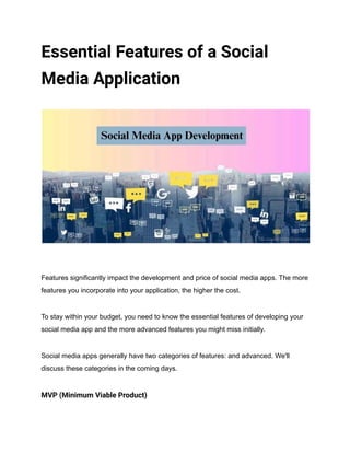 Essential Features of a Social
Media Application
Features significantly impact the development and price of social media apps. The more
features you incorporate into your application, the higher the cost.
To stay within your budget, you need to know the essential features of developing your
social media app and the more advanced features you might miss initially.
Social media apps generally have two categories of features: and advanced. We'll
discuss these categories in the coming days.
MVP (Minimum Viable Product)
 