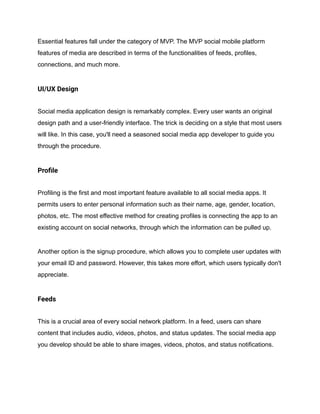Essential features fall under the category of MVP. The MVP social mobile platform
features of media are described in terms of the functionalities of feeds, profiles,
connections, and much more.
UI/UX Design
Social media application design is remarkably complex. Every user wants an original
design path and a user-friendly interface. The trick is deciding on a style that most users
will like. In this case, you'll need a seasoned social media app developer to guide you
through the procedure.
Profile
Profiling is the first and most important feature available to all social media apps. It
permits users to enter personal information such as their name, age, gender, location,
photos, etc. The most effective method for creating profiles is connecting the app to an
existing account on social networks, through which the information can be pulled up.
Another option is the signup procedure, which allows you to complete user updates with
your email ID and password. However, this takes more effort, which users typically don't
appreciate.
Feeds
This is a crucial area of every social network platform. In a feed, users can share
content that includes audio, videos, photos, and status updates. The social media app
you develop should be able to share images, videos, photos, and status notifications.
 