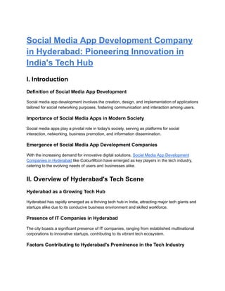 Social Media App Development Company
in Hyderabad: Pioneering Innovation in
India's Tech Hub
I. Introduction
Definition of Social Media App Development
Social media app development involves the creation, design, and implementation of applications
tailored for social networking purposes, fostering communication and interaction among users.
Importance of Social Media Apps in Modern Society
Social media apps play a pivotal role in today's society, serving as platforms for social
interaction, networking, business promotion, and information dissemination.
Emergence of Social Media App Development Companies
With the increasing demand for innovative digital solutions, Social Media App Development
Companies in Hyderabad like ColourMoon have emerged as key players in the tech industry,
catering to the evolving needs of users and businesses alike.
II. Overview of Hyderabad's Tech Scene
Hyderabad as a Growing Tech Hub
Hyderabad has rapidly emerged as a thriving tech hub in India, attracting major tech giants and
startups alike due to its conducive business environment and skilled workforce.
Presence of IT Companies in Hyderabad
The city boasts a significant presence of IT companies, ranging from established multinational
corporations to innovative startups, contributing to its vibrant tech ecosystem.
Factors Contributing to Hyderabad's Prominence in the Tech Industry
 