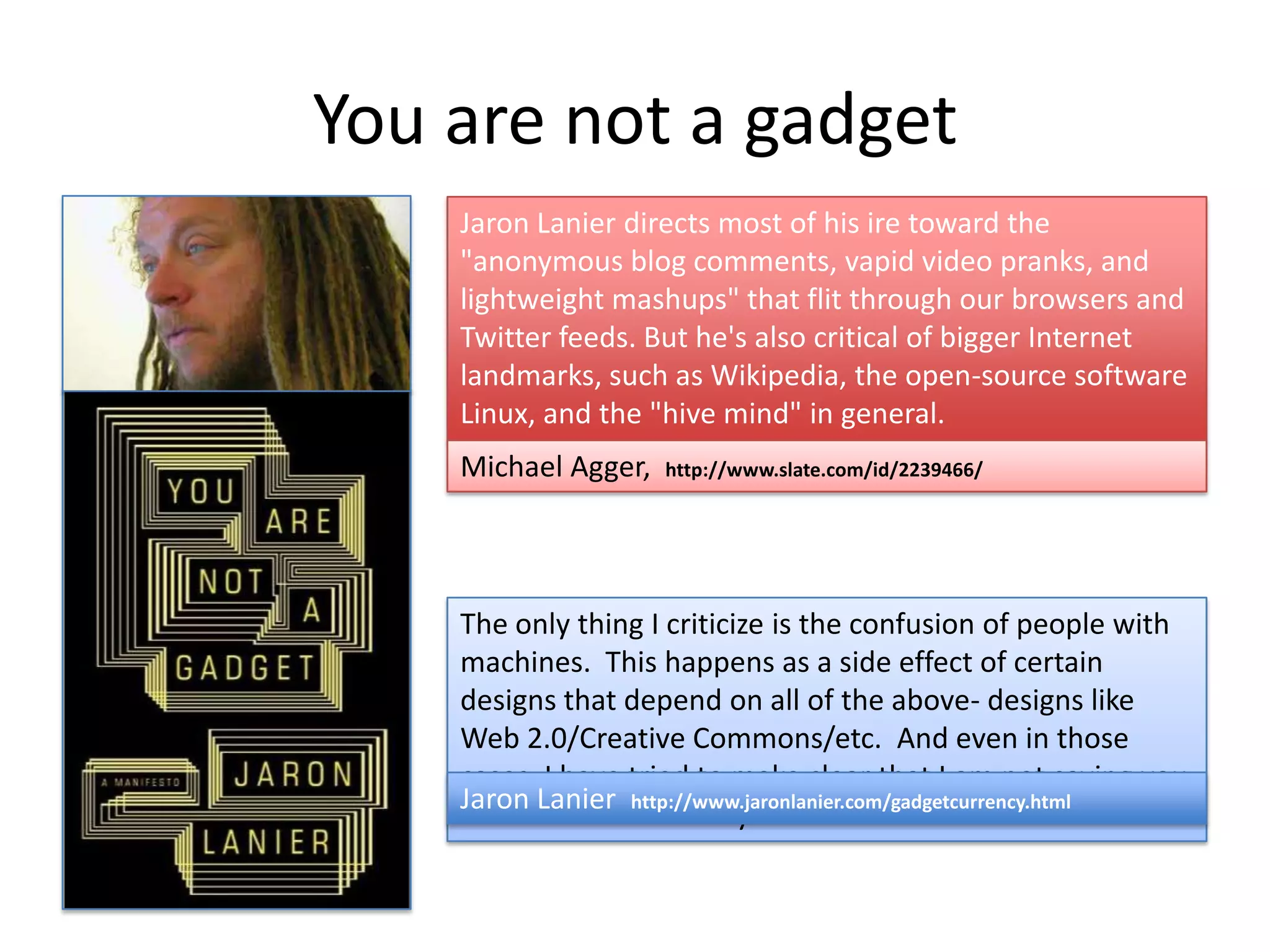 You are not a gadget
    Jaron Lanier directs most of his ire toward the
    "anonymous blog comments, vapid video pranks, and
    lightweight mashups" that flit through our browsers and
    Twitter feeds. But he's also critical of bigger Internet
    landmarks, such as Wikipedia, the open-source software
    Linux, and the "hive mind" in general.
    Michael Agger,   http://www.slate.com/id/2239466/




    The only thing I criticize is the confusion of people with
    machines. This happens as a side effect of certain
    designs that depend on all of the above- designs like
    Web 2.0/Creative Commons/etc. And even in those
    cases, I have tried to make clear that I am not saying you
    Jaron Lanier http://www.jaronlanier.com/gadgetcurrency.html
    shouldn't ever use any of the tools I criticize.
 