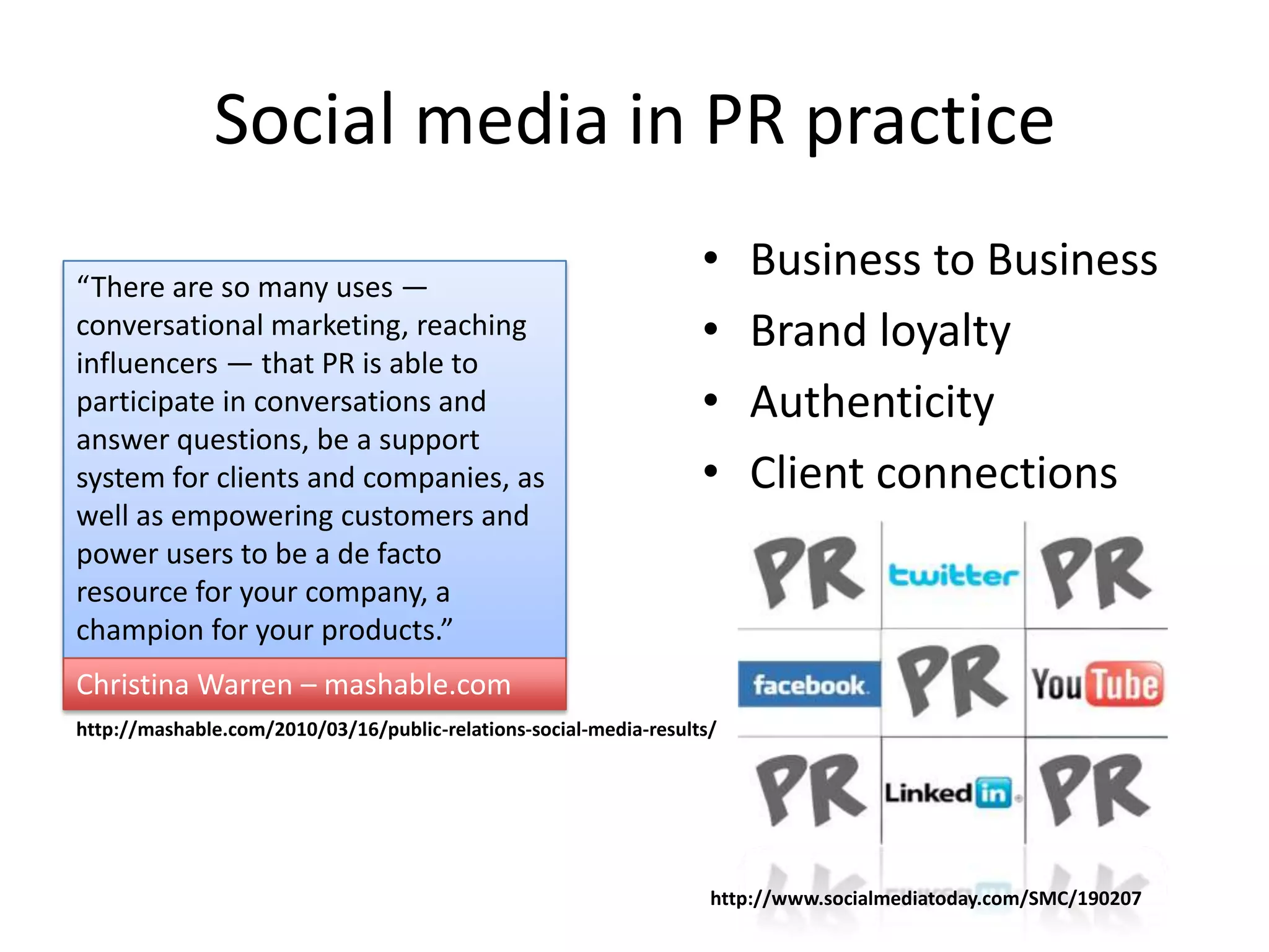 Social media in PR practice
“There are so many uses —
                                                                   •    Business to Business
conversational marketing, reaching                                 •    Brand loyalty
influencers — that PR is able to
participate in conversations and                                   •    Authenticity
answer questions, be a support
system for clients and companies, as                               •    Client connections
well as empowering customers and
power users to be a de facto
resource for your company, a
champion for your products.”
Christina Warren – mashable.com
http://mashable.com/2010/03/16/public-relations-social-media-results/




                                                                    http://www.socialmediatoday.com/SMC/190207
 