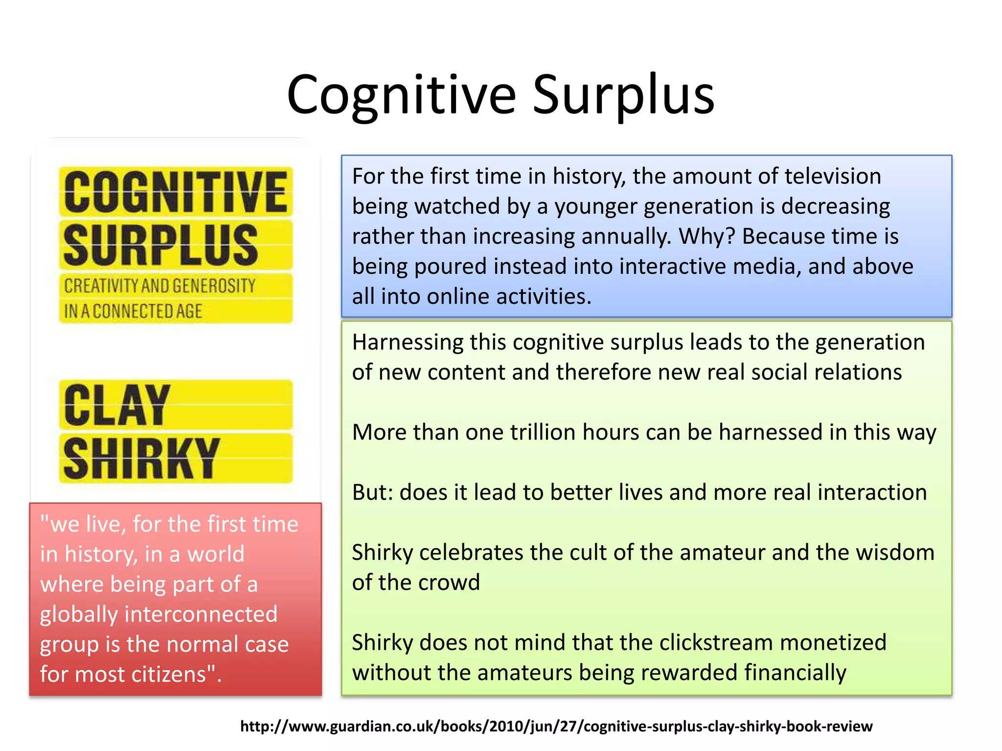 Cognitive Surplus
                                   For the first time in history, the amount of television
                                   being watched by a younger generation is decreasing
                                   rather than increasing annually. Why? Because time is
                                   being poured instead into interactive media, and above
                                   all into online activities.
                                   Harnessing this cognitive surplus leads to the generation
                                   of new content and therefore new real social relations

                                   More than one trillion hours can be harnessed in this way

                                   But: does it lead to better lives and more real interaction
"we live, for the first time
in history, in a world             Shirky celebrates the cult of the amateur and the wisdom
where being part of a              of the crowd
globally interconnected
group is the normal case           Shirky does not mind that the clickstream monetized
for most citizens".                without the amateurs being rewarded financially

                     http://www.guardian.co.uk/books/2010/jun/27/cognitive-surplus-clay-shirky-book-review
 