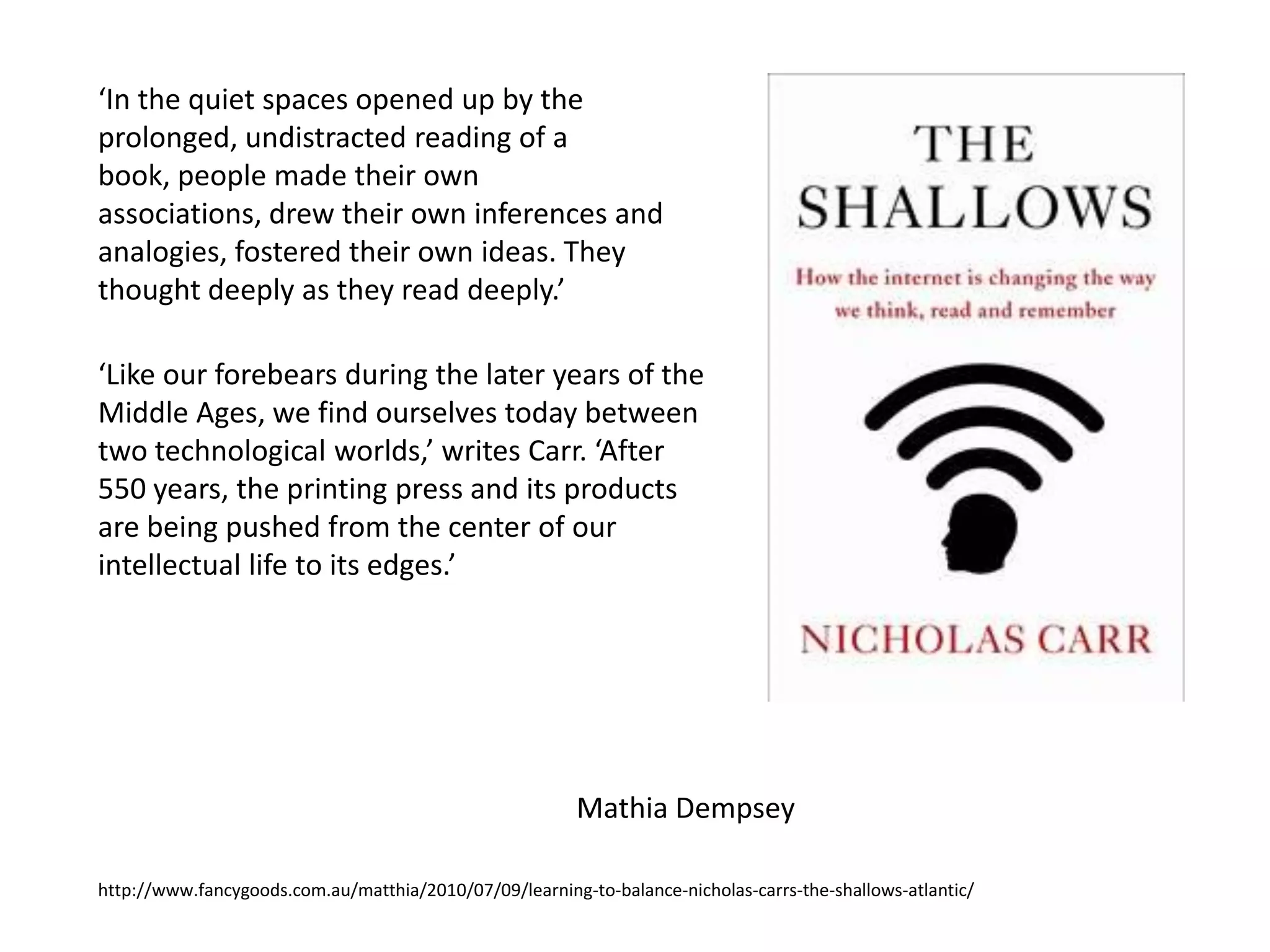 ‘In the quiet spaces opened up by the
prolonged, undistracted reading of a
book, people made their own
associations, drew their own inferences and
analogies, fostered their own ideas. They
thought deeply as they read deeply.’

‘Like our forebears during the later years of the
Middle Ages, we find ourselves today between
two technological worlds,’ writes Carr. ‘After
550 years, the printing press and its products
are being pushed from the center of our
intellectual life to its edges.’




                                                         Mathia Dempsey

http://www.fancygoods.com.au/matthia/2010/07/09/learning-to-balance-nicholas-carrs-the-shallows-atlantic/
 