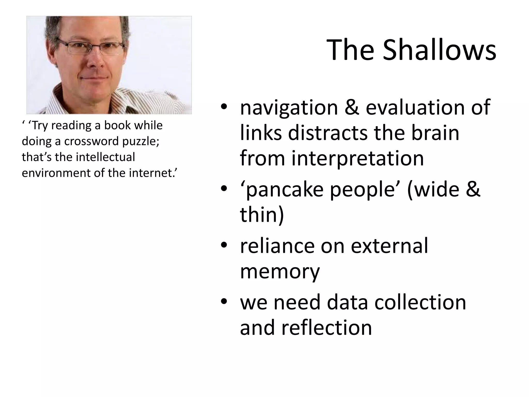 The Shallows
                                • navigation & evaluation of
‘ ‘Try reading a book while
doing a crossword puzzle;         links distracts the brain
that’s the intellectual
environment of the internet.’
                                  from interpretation
                                • ‘pancake people’ (wide &
                                  thin)
                                • reliance on external
                                  memory
                                • we need data collection
                                  and reflection
 