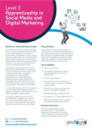 tell the
world
Level 3
Apprenticeship in
Social Media and
Digital Marketing
www.profoundservices.com
follow us on twitter @profoundtweet
like us facebook.com/ProfoundUK
Beneﬁts of a social media apprenticeship
Social Media and Digital marketing are key
functions within businesses today. A survey
of over 500 companies carried out by
eConsultancy and Experian in 2012, found
businesses were planning on expanding their
digital marketing presence and subsequent
departments, but felt the shortage of skilled
workers in this area was preventing them
from fully harnessing digital media.
This advanced apprenticeship will equip
the learner with the ability to understand,
utilise and develop the skills needed whilst
working in social media and digital
marketing for business purposes.
This programme will be delivered by
experienced social media practitioners
and support the understanding of what
social media is; how it can be utilised and
incorporated in the business environment.
It will provide learners with a ﬁrm foundation
in social media and the background and
expertise to apply for roles within the social
media and digital marketing arena.
The apprenticeship allows the learners
and employers to explore new ways of
communicating and networking within
the business at the same time as working
towards a qualiﬁcation that is job related.
The qualiﬁcation
This qualiﬁcation looks at key elements of
social media and will develop and build upon
the organisation strategy to meet the needs of
your company. This apprenticeship will support
the learner to identify and use the main social
media sites, and build a social media presence
that is both effective and measurable.
Course highlights
On the job training
Knowledge workshops to support
practical application in the work
environment
Earning whilst learning
Tailored course with a selection of
units to choose to meet your individual
business needs
Able to learn at your own pace and
support is provided throughout
Transferable skills to other job roles
Equivalent of 2 A-level qualiﬁcations (L3)
Age Grant available of up to £1,500
per apprentice (until March 2014)
Duration of the course
The Level 3 qualiﬁcation will last
approximately 12–18 months and
apprentices will require a minimum of
3 hours a week to work towards their
assignments and theory based work.
 