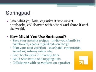 Springpad
• Save what you love, organize it into smart
notebooks, collaborate with others and share it with
the world.
• How Might You Use Springpad?
▫ Save your favorite recipes - invite your family to
collaborate, access ingredients on the go
▫ Plan your next vacation - save hotel, restaurants,
activities, subway maps, etc.
▫ Save bookmarks for reading later
▫ Build wish lists and shopping lists
▫ Collaborate with co-workers on a project

 