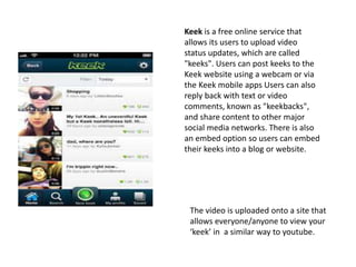The video is uploaded onto a site that
allows everyone/anyone to view your
‘keek’ in a similar way to youtube.
Keek is a free online service that
allows its users to upload video
status updates, which are called
"keeks". Users can post keeks to the
Keek website using a webcam or via
the Keek mobile apps Users can also
reply back with text or video
comments, known as "keekbacks",
and share content to other major
social media networks. There is also
an embed option so users can embed
their keeks into a blog or website.
 