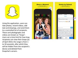 Using the application, users can
take photos, record videos, add
text and drawings, and send them
to a controlled list of recipients.
These sent photographs and
videos are known as "Snaps".
Users set a time limit for how long
recipients can view their Snaps (as
of April 2014, the range is from 1
to 10 seconds), after which they
will be hidden from the recipient's
device and deleted from
Snapchat's servers.
 