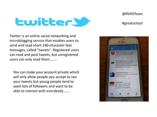 Twitter is an online social networking and
microblogging service that enables users to
send and read short 140-character text
messages, called "tweets". Registered users
can read and post tweets, but unregistered
users can only read them……..
@RVHSTeam
#greatschool
You can make your account private which
will only allow people you accept to see
your tweets but young people tend to
want lots of followers and want to be
able to interact with everybody…….
 