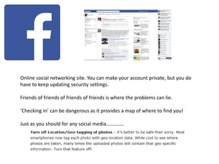Online social networking site. You can make your account private, but you do
have to keep updating security settings.
Friends of friends of friends of friends is where the problems can lie.
‘Checking in’ can be dangerous as it provides a map of where to find you!
Just as you should for any social media…………..
 