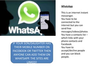 WhatsApp
This is an internet instant
messenger.
You have to be
connected to the
internet but you can
send free
messages/videos/photos
You have a contacts list –
which links with your
phone contacts and
Facebook.
You have to
accept/decline people
and you can block
people.
IF YOUR SON/DAUGHTER HAS
THEIR MOBILE NUMBER ON
FACEBOOK OR TWITTER THEN
ANYONE CAN ADD THEM ON
WHATSAPP. THE SITES ARE
LINKED!
 