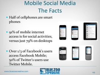 Mobile Social Media
The Facts
 Half of cellphones are smart
phones
 91% of mobile internet
access is for social activities,
versus just 79% on desktops
 Over 1/3 of Facebook's users
access Facebook Mobile;
50% of Twitter's users use
Twitter Mobile.
103
 