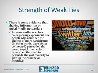 Strength of Weak Ties
16
 There is some evidence that
sharing information on
social media networks :
 Increases influence. In a
color picking experiment, the
people who could see the
choices of more participants
(in other words, were better
connected) persuaded the
group to pick their color:
even when they had to
persuade the vast majority to
give up their financial
incentive.
 