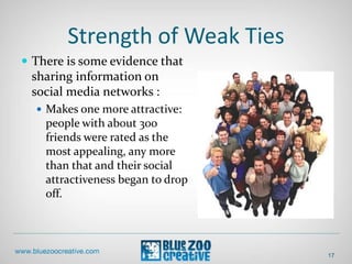 Strength of Weak Ties
17
 There is some evidence that
sharing information on
social media networks :
 Makes one more attractive:
people with about 300
friends were rated as the
most appealing, any more
than that and their social
attractiveness began to drop
off.
 