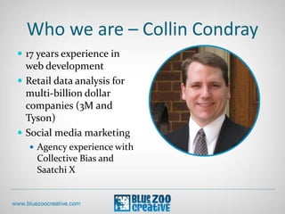 Who we are – Collin Condray
 17 years experience in
web development
 Retail data analysis for
multi-billion dollar
companies (3M and
Tyson)
 Social media marketing
 Agency experience with
Collective Bias and
Saatchi X
 