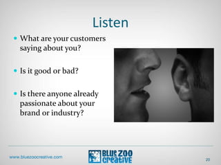 Listen
20
 What are your customers
saying about you?
 Is it good or bad?
 Is there anyone already
passionate about your
brand or industry?
 