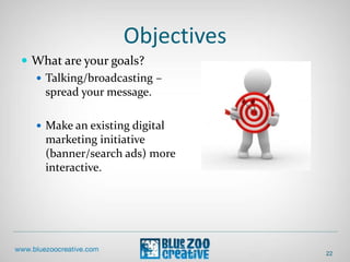 Objectives
22
 What are your goals?
 Talking/broadcasting –
spread your message.
 Make an existing digital
marketing initiative
(banner/search ads) more
interactive.
 